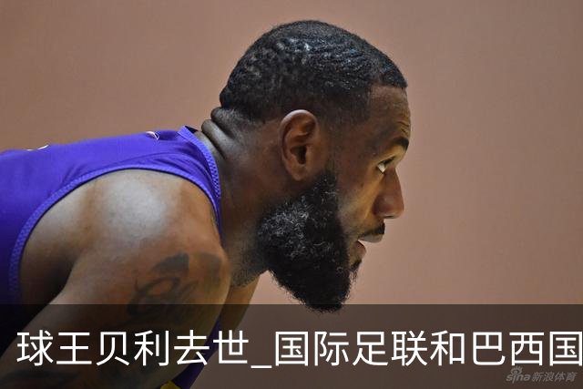 球王贝利去世 国际足联和巴西国家队等机构发文悼念